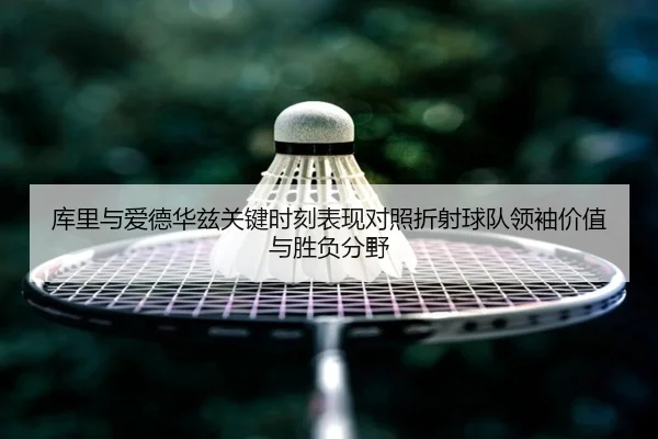 库里与爱德华兹关键时刻表现对照折射球队领袖价值与胜负分野