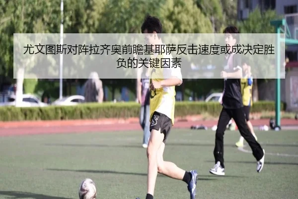 尤文图斯对阵拉齐奥前瞻基耶萨反击速度或成决定胜负的关键因素